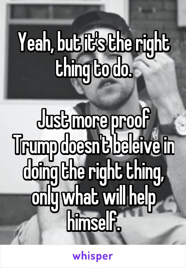 Yeah, but it's the right thing to do.

Just more proof Trump doesn't beleive in doing the right thing, only what will help himself.