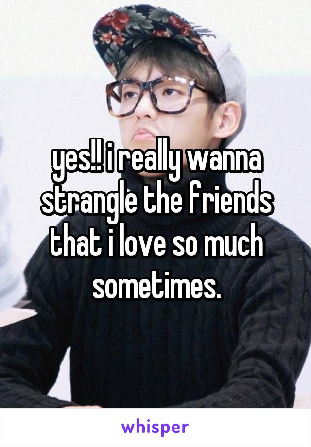 yes!! i really wanna strangle the friends that i love so much sometimes.