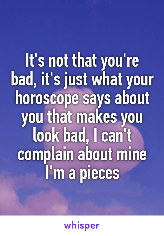 It's not that you're bad, it's just what your horoscope says about you that makes you look bad, I can't complain about mine I'm a pieces