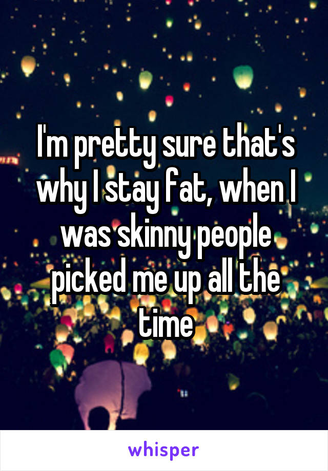 I'm pretty sure that's why I stay fat, when I was skinny people picked me up all the time