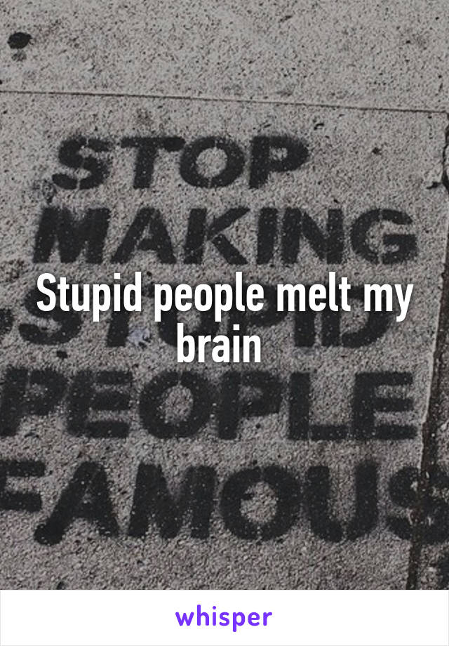 Stupid people melt my brain 