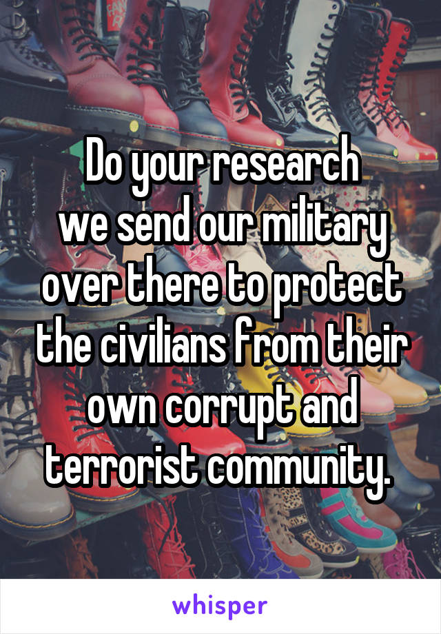 Do your research
we send our military over there to protect the civilians from their own corrupt and terrorist community. 