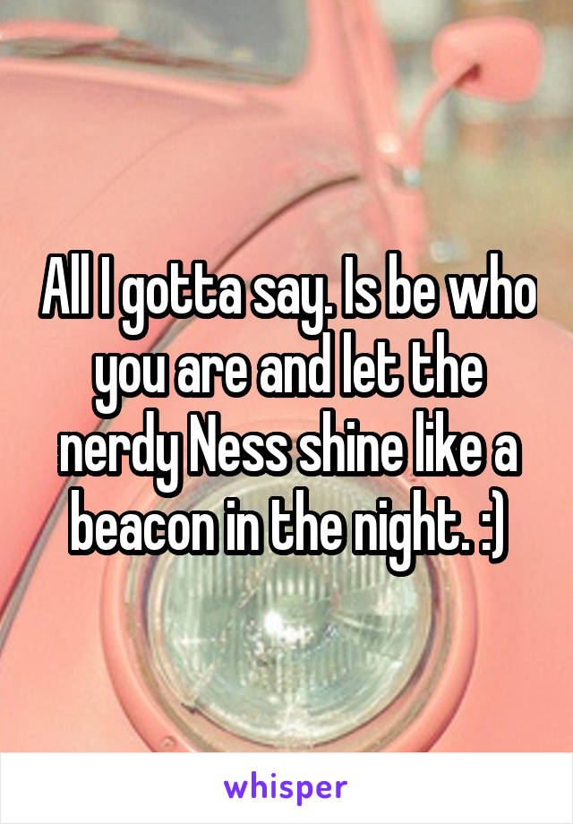 All I gotta say. Is be who you are and let the nerdy Ness shine like a beacon in the night. :)