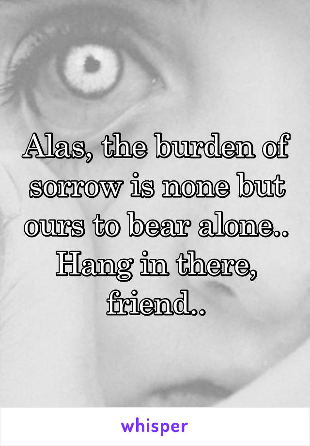 Alas, the burden of sorrow is none but ours to bear alone.. Hang in there, friend..