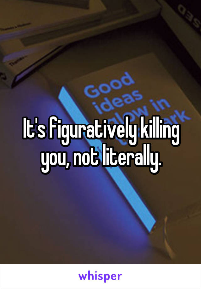 It's figuratively killing you, not literally.