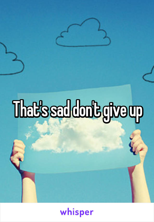 That's sad don't give up