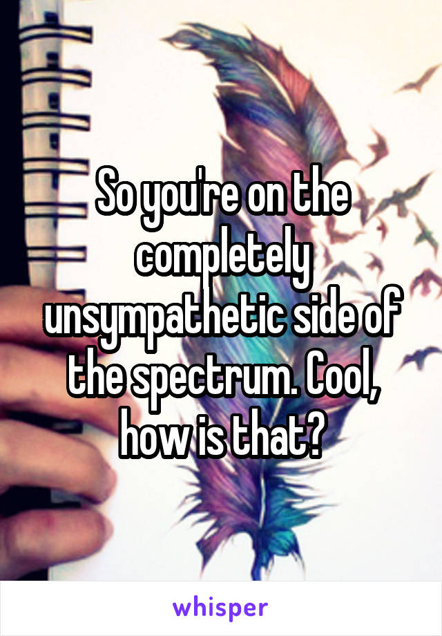 So you're on the completely unsympathetic side of the spectrum. Cool, how is that?