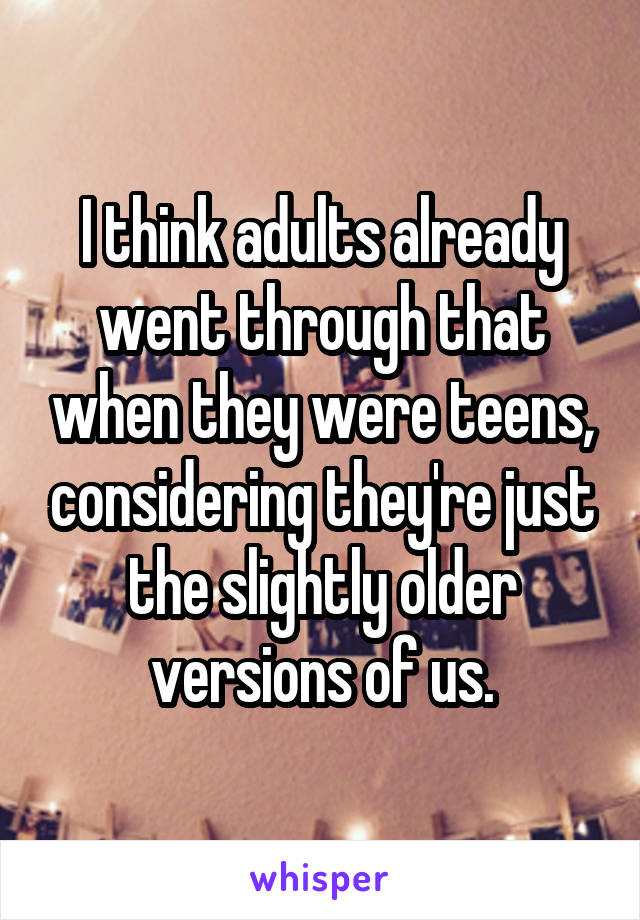 I think adults already went through that when they were teens, considering they're just the slightly older versions of us.