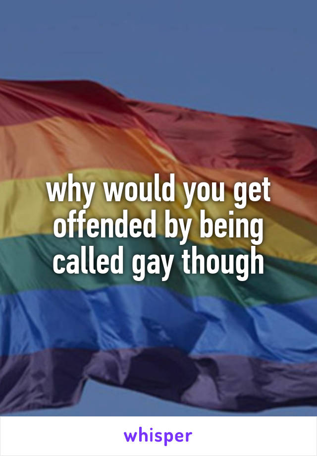 why would you get offended by being called gay though