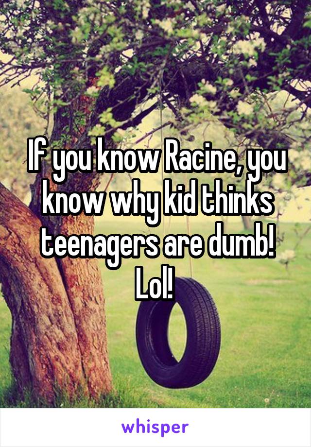If you know Racine, you know why kid thinks teenagers are dumb! Lol! 