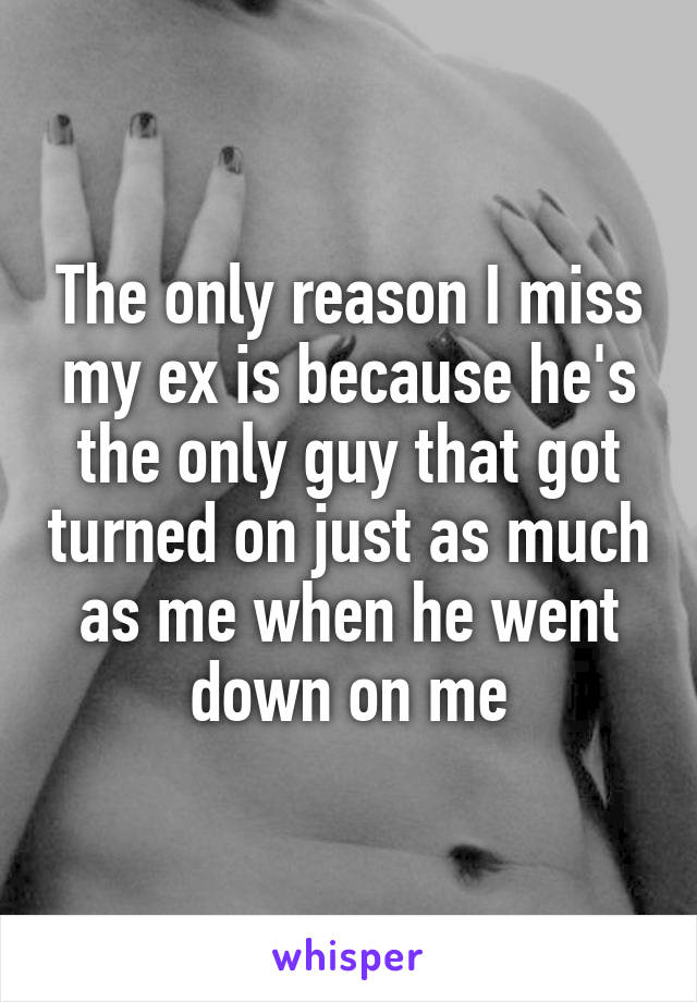 The only reason I miss my ex is because he's the only guy that got turned on just as much as me when he went down on me