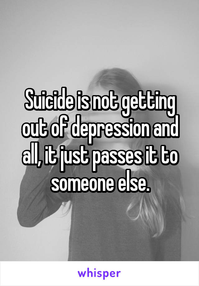 Suicide is not getting out of depression and all, it just passes it to someone else.