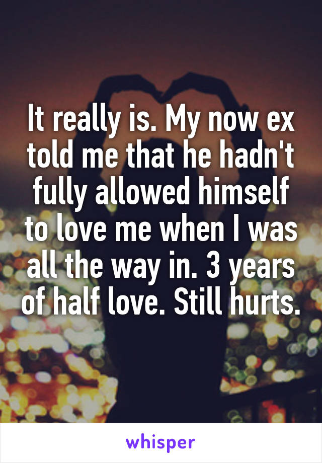 It really is. My now ex told me that he hadn't fully allowed himself to love me when I was all the way in. 3 years of half love. Still hurts. 