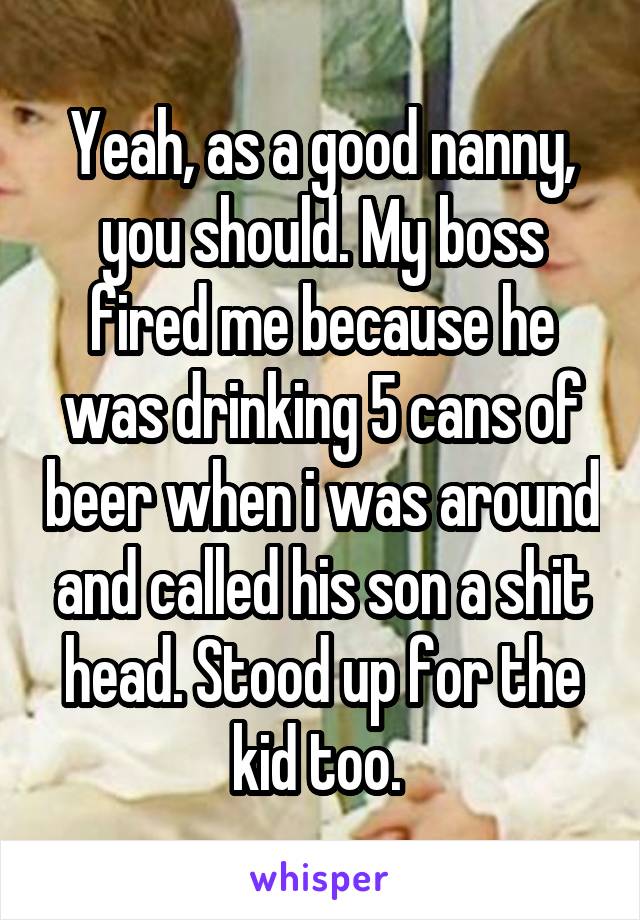 Yeah, as a good nanny, you should. My boss fired me because he was drinking 5 cans of beer when i was around and called his son a shit head. Stood up for the kid too. 