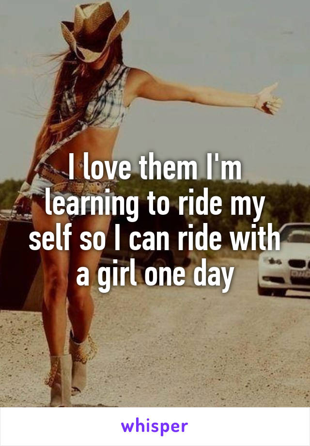 I love them I'm learning to ride my self so I can ride with a girl one day