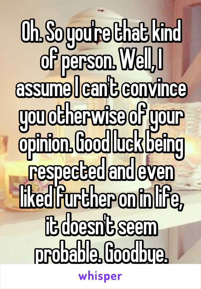 Oh. So you're that kind of person. Well, I assume I can't convince you otherwise of your opinion. Good luck being respected and even liked further on in life, it doesn't seem probable. Goodbye.