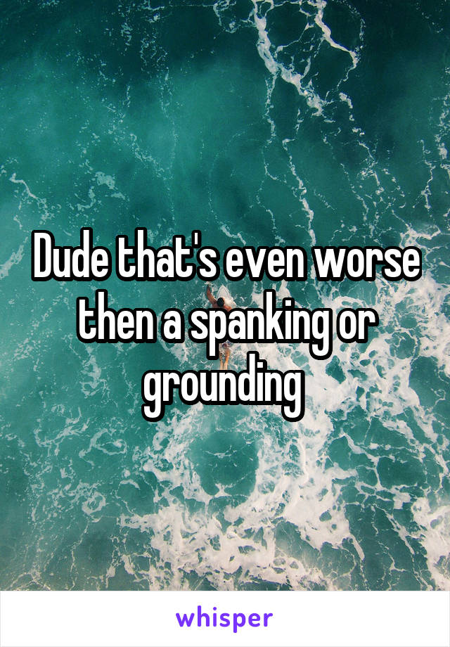 Dude that's even worse then a spanking or grounding 