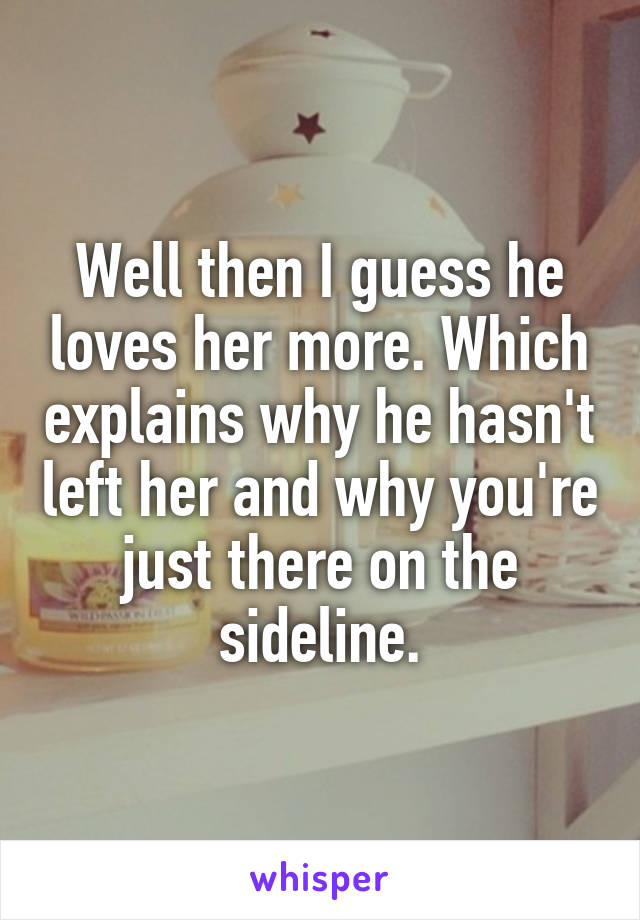 Well then I guess he loves her more. Which explains why he hasn't left her and why you're just there on the sideline.