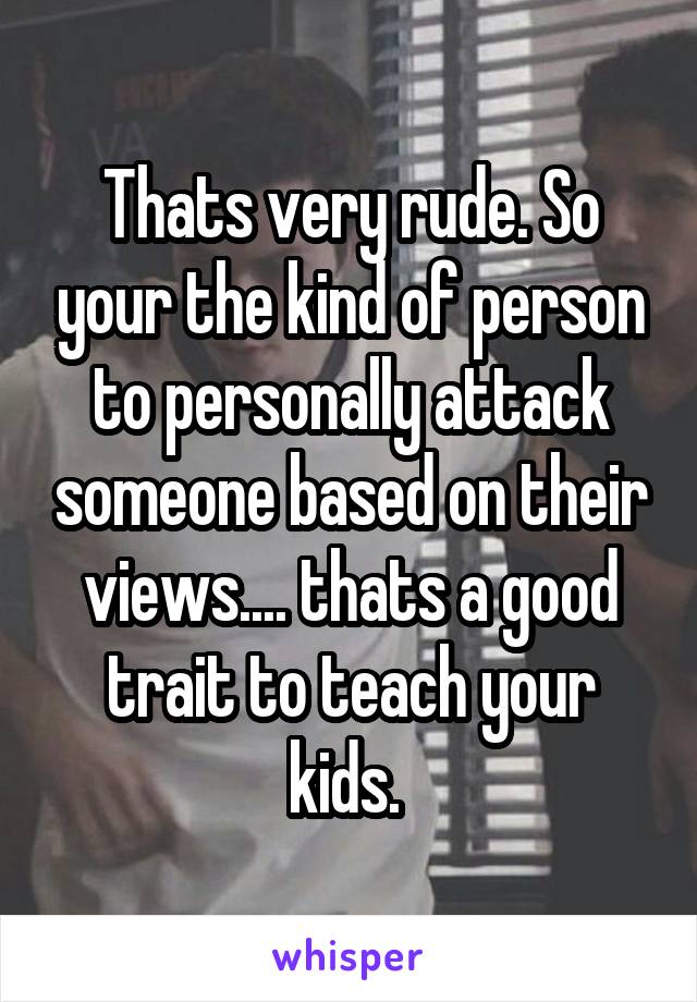 Thats very rude. So your the kind of person to personally attack someone based on their views.... thats a good trait to teach your kids. 