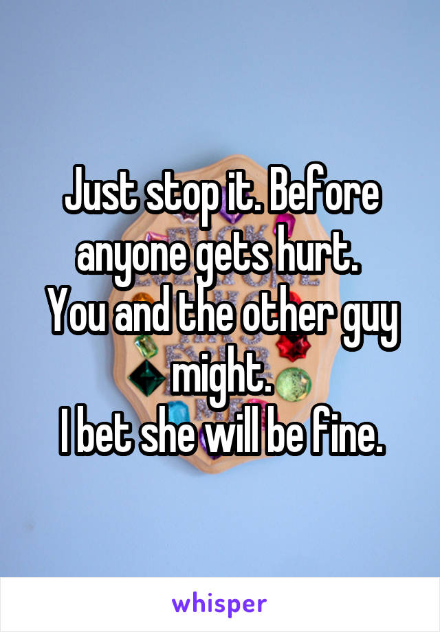 Just stop it. Before anyone gets hurt. 
You and the other guy might.
 I bet she will be fine. 