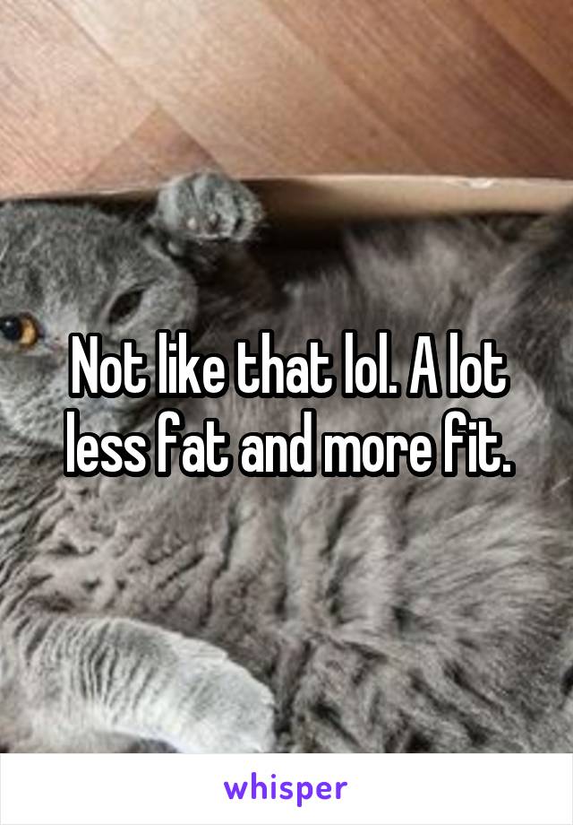 Not like that lol. A lot less fat and more fit.