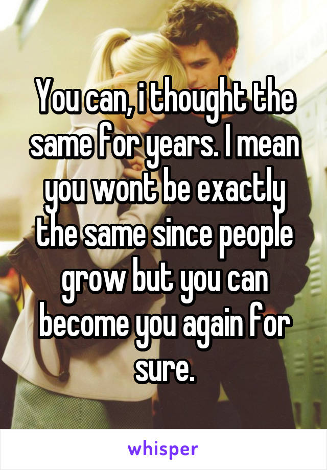 You can, i thought the same for years. I mean you wont be exactly the same since people grow but you can become you again for sure.