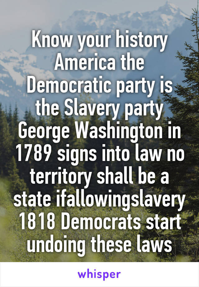 Know your history America the Democratic party is the Slavery party George Washington in 1789 signs into law no territory shall be a state ifallowingslavery 1818 Democrats start undoing these laws