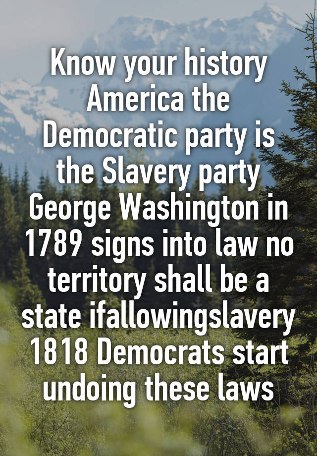 Know your history America the Democratic party is the Slavery party George Washington in 1789 signs into law no territory shall be a state ifallowingslavery 1818 Democrats start undoing these laws