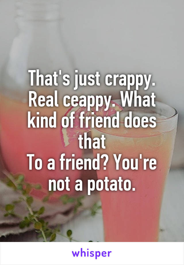 That's just crappy. Real ceappy. What kind of friend does that
To a friend? You're not a potato.