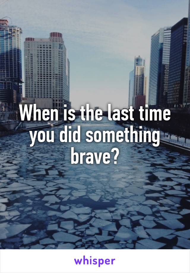 When is the last time you did something brave?