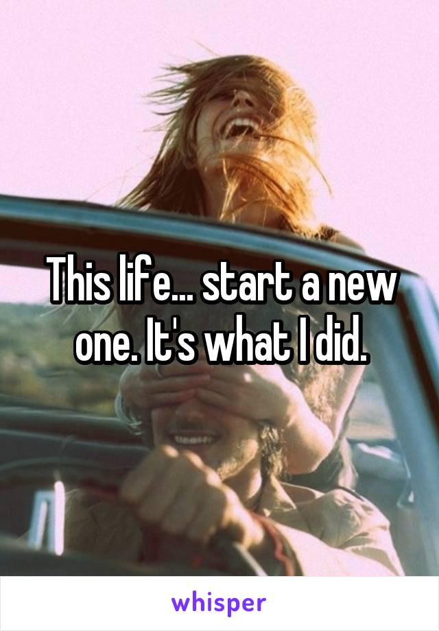 This life... start a new one. It's what I did.