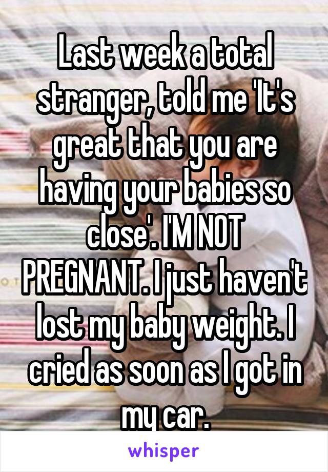 Last week a total stranger, told me 'It's great that you are having your babies so close'. I'M NOT PREGNANT. I just haven't lost my baby weight. I cried as soon as I got in my car.