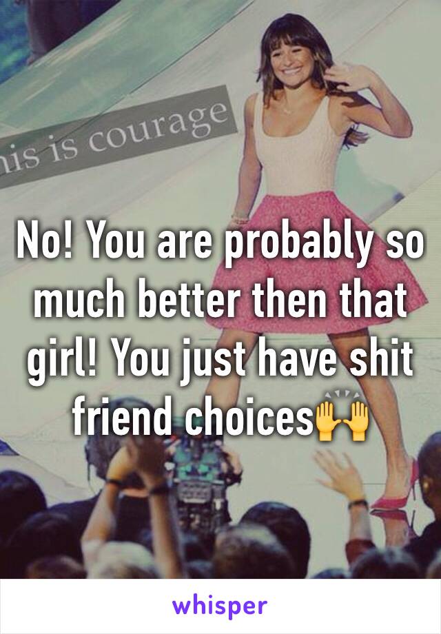 No! You are probably so much better then that girl! You just have shit friend choices🙌