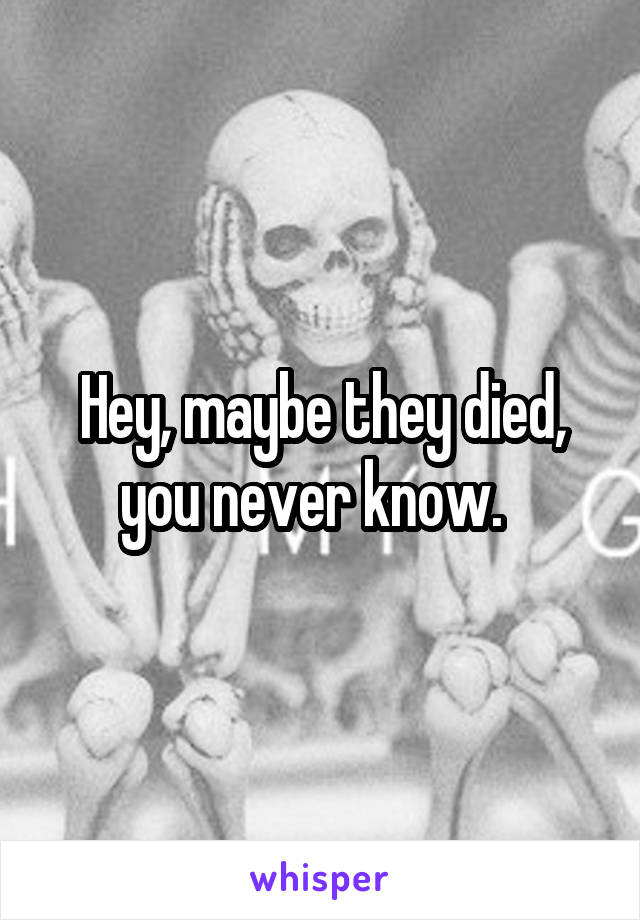 Hey, maybe they died, you never know.  