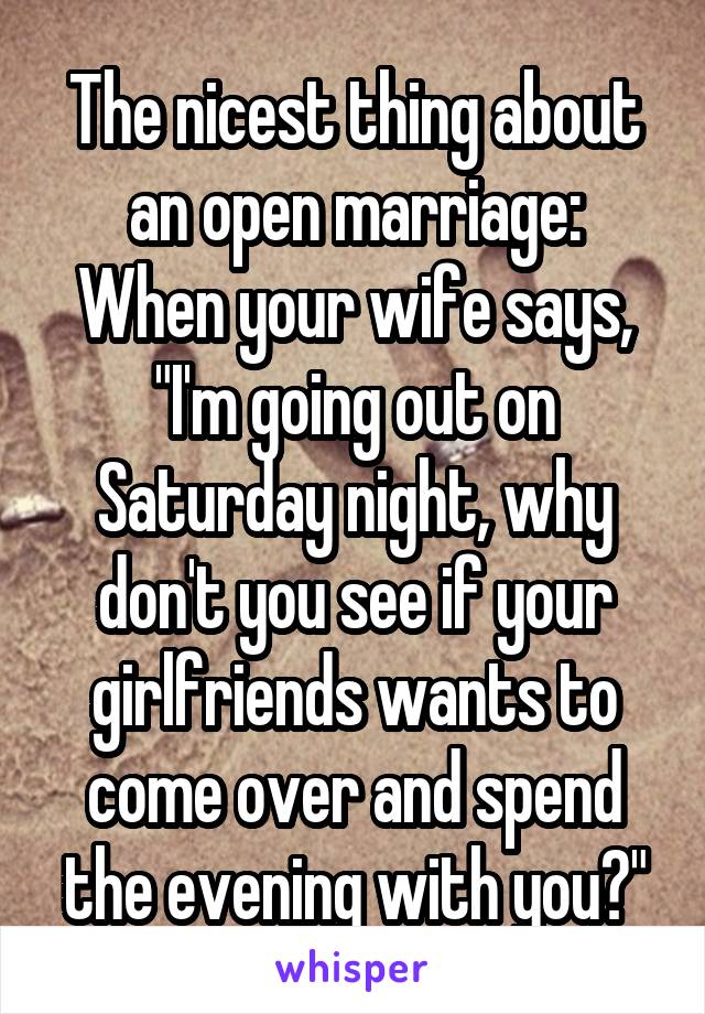 The nicest thing about an open marriage:
When your wife says, "I'm going out on Saturday night, why don't you see if your girlfriends wants to come over and spend the evening with you?"