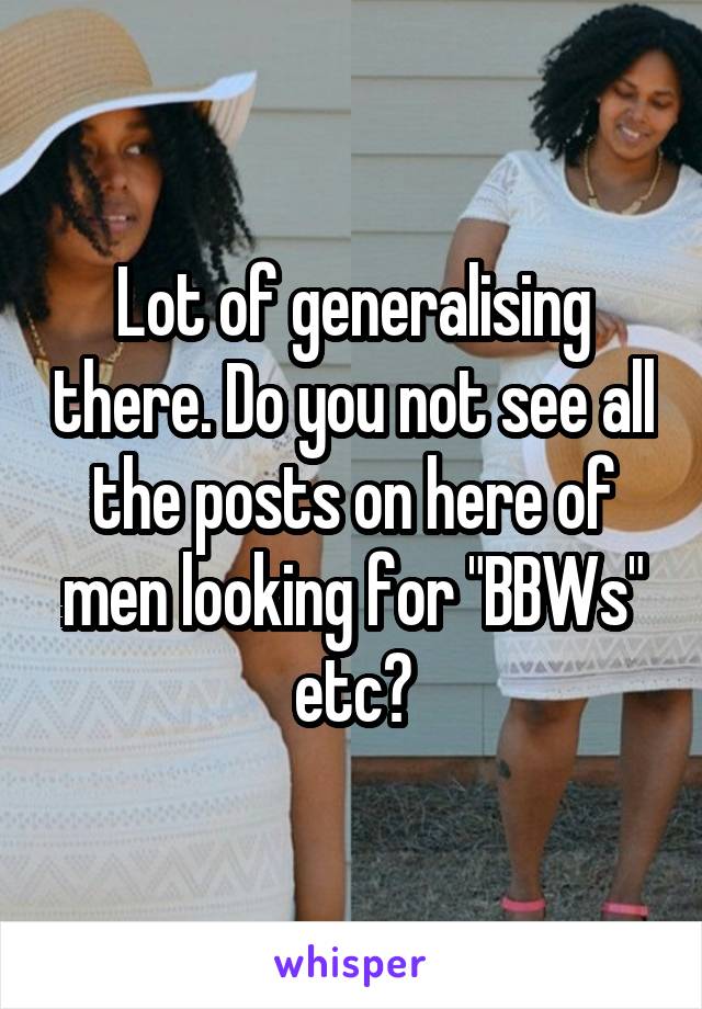 Lot of generalising there. Do you not see all the posts on here of men looking for "BBWs" etc?