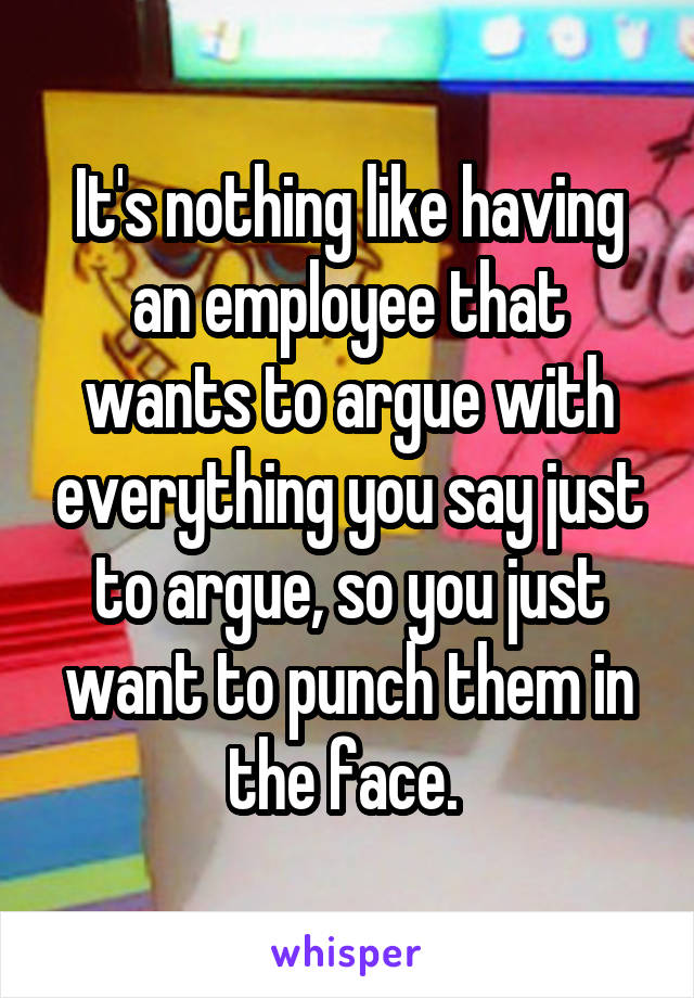 It's nothing like having an employee that wants to argue with everything you say just to argue, so you just want to punch them in the face. 