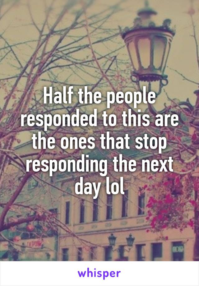 Half the people responded to this are the ones that stop responding the next day lol