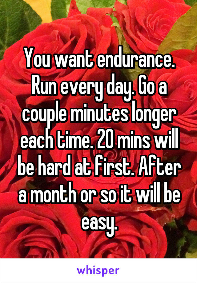 You want endurance. Run every day. Go a couple minutes longer each time. 20 mins will be hard at first. After a month or so it will be easy.