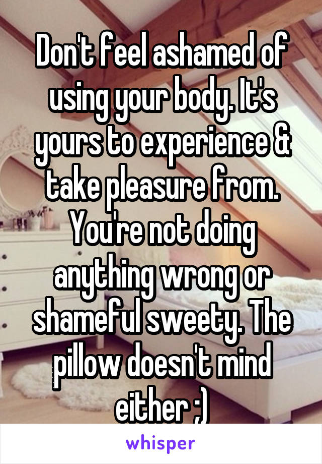 Don't feel ashamed of using your body. It's yours to experience & take pleasure from. You're not doing anything wrong or shameful sweety. The pillow doesn't mind either ;)