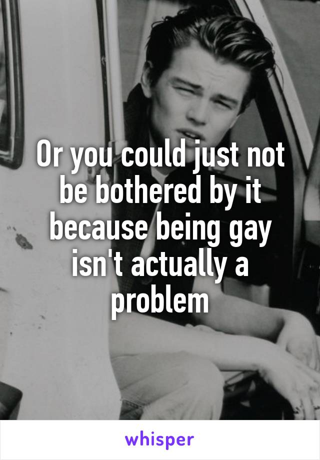 Or you could just not be bothered by it because being gay isn't actually a problem