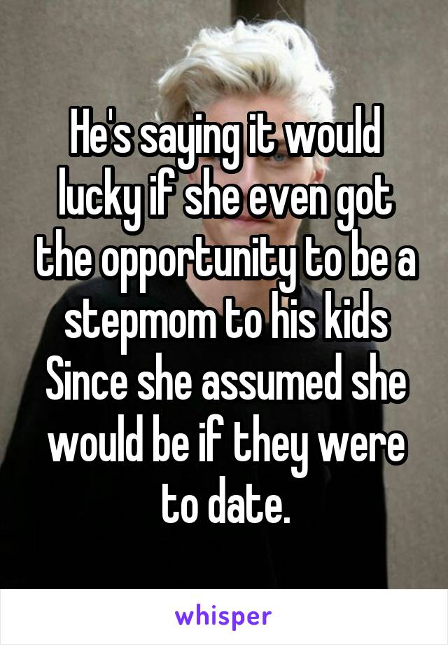 He's saying it would lucky if she even got the opportunity to be a stepmom to his kids Since she assumed she would be if they were to date.