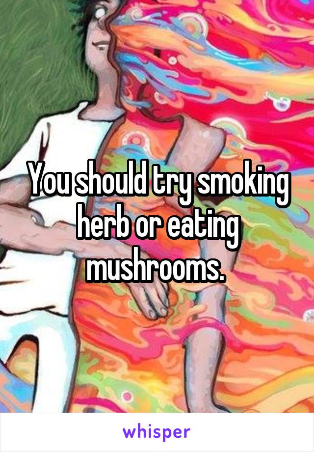 You should try smoking herb or eating mushrooms. 