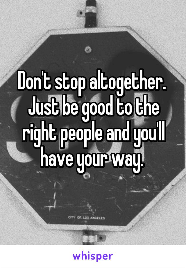 Don't stop altogether.  Just be good to the right people and you'll have your way. 
