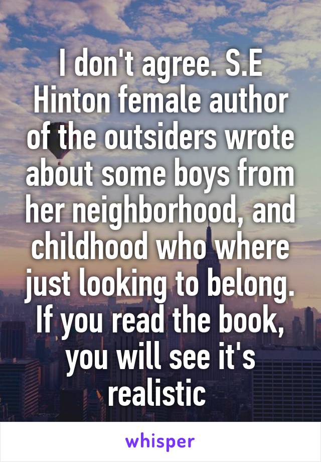 I don't agree. S.E Hinton female author of the outsiders wrote about some boys from her neighborhood, and childhood who where just looking to belong. If you read the book, you will see it's realistic 