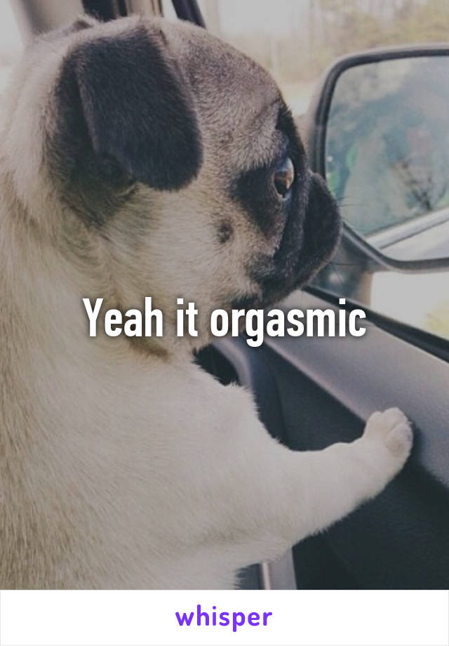 Yeah it orgasmic