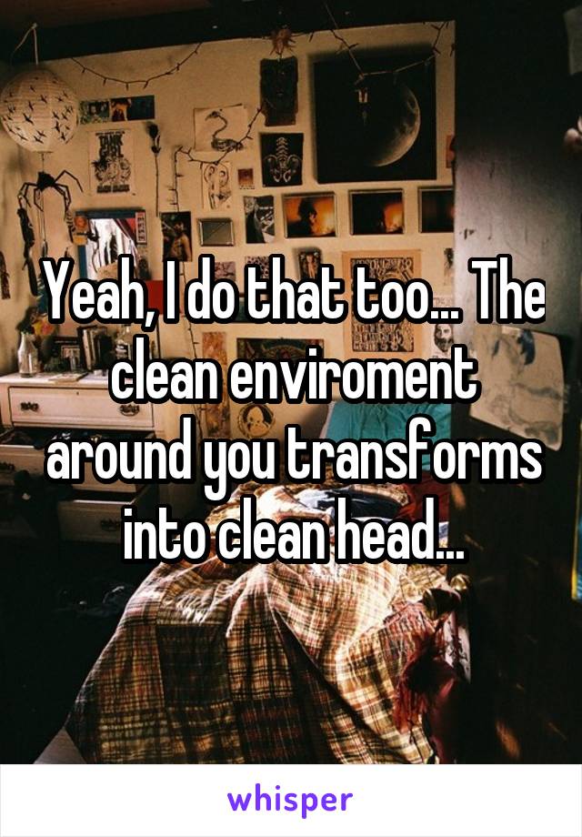 Yeah, I do that too... The clean enviroment around you transforms into clean head...