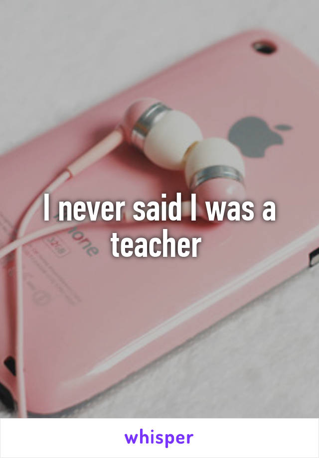 I never said I was a teacher 