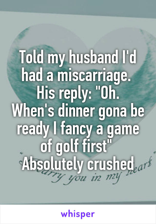 Told my husband I'd had a miscarriage. 
His reply: "Oh. When's dinner gona be ready I fancy a game of golf first" 
Absolutely crushed