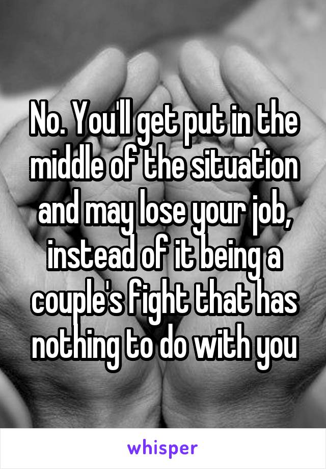 No. You'll get put in the middle of the situation and may lose your job, instead of it being a couple's fight that has nothing to do with you